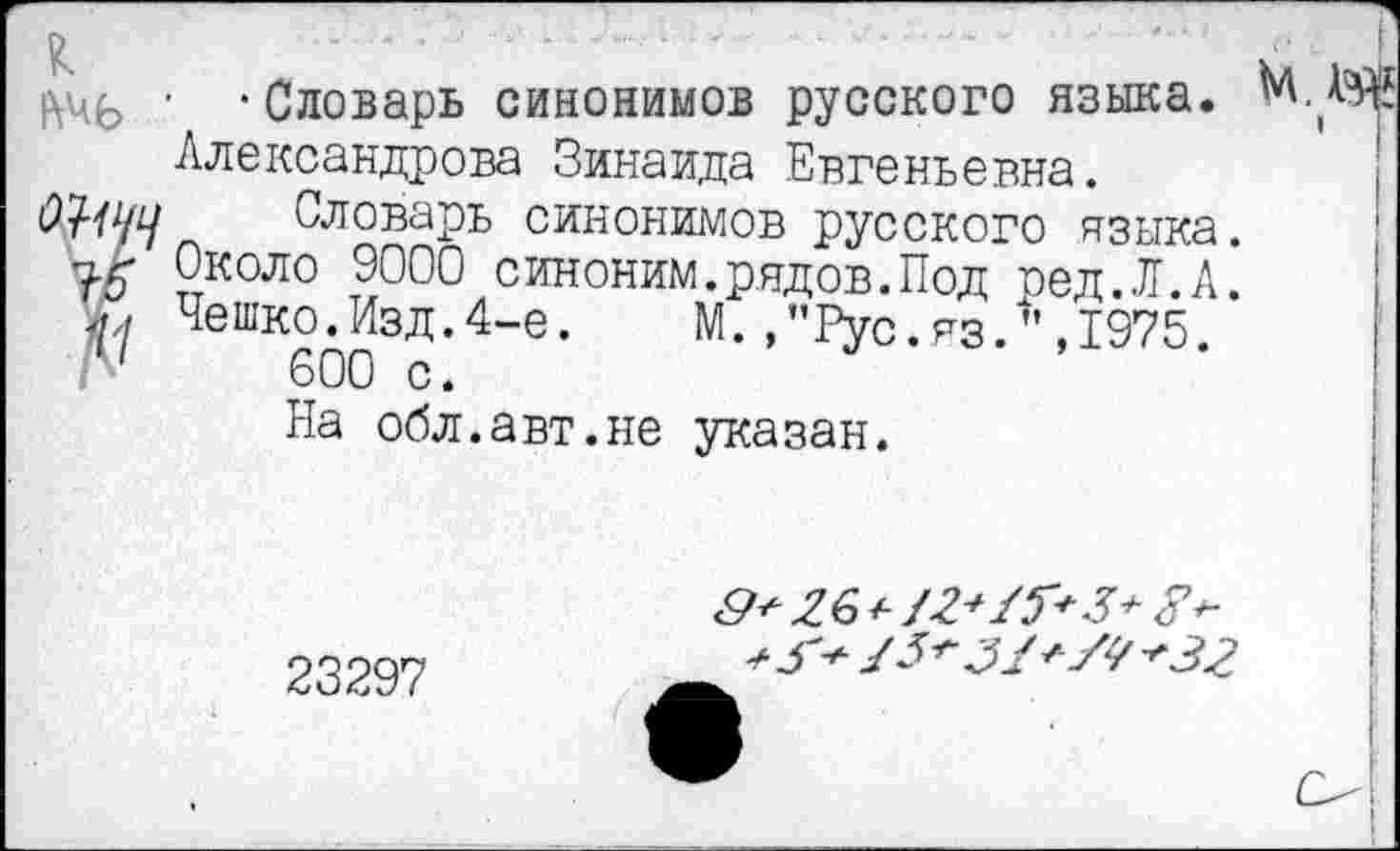 ﻿■ -Словарь синонимов русского языка. МД?
Александрова Зинаида Евгеньевна.
Словарь синонимов русского языка.
Т-5 Около 9000 синоним.рядов.Под ред.Л.А.
ЧеткоЛзд.4-е. М.,"Рус.яз.",1975.
На обл.авт.не указан.
23297
/5^	+32